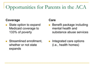 Opportunities for Parents in the ACA

Coverage                        Care
n  State option to expand      n  Benefit package including
    Medicaid coverage to            mental health and
    133% of poverty                 substance abuse services

n    Streamlined enrollment,   n    Integrated care options
      whether or not state            (i.e., health homes)
      expands
 