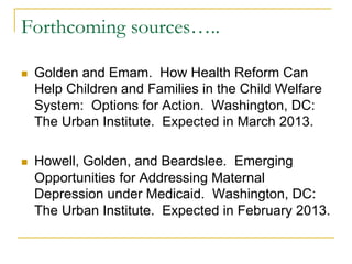 Forthcoming sources…..

n    Golden and Emam. How Health Reform Can
      Help Children and Families in the Child Welfare
      System: Options for Action. Washington, DC:
      The Urban Institute. Expected in March 2013.

n    Howell, Golden, and Beardslee. Emerging
      Opportunities for Addressing Maternal
      Depression under Medicaid. Washington, DC:
      The Urban Institute. Expected in February 2013.
 