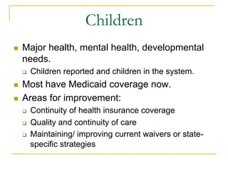 Children
n    Major health, mental health, developmental
      needs.
      q    Children reported and children in the system.
n    Most have Medicaid coverage now.
n    Areas for improvement:
      q    Continuity of health insurance coverage
      q    Quality and continuity of care
      q    Maintaining/ improving current waivers or state-
            specific strategies
 