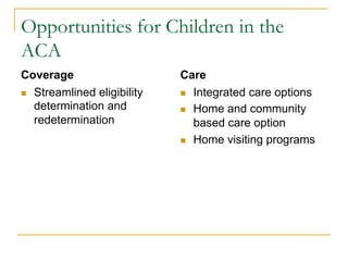 Opportunities for Children in the
ACA
Coverage                      Care
n  Streamlined eligibility   n  Integrated care options
    determination and         n  Home and community
    redetermination               based care option
                              n  Home visiting programs
 