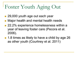Foster Youth Aging Out
n    29,000 youth age out each year
n    Major health and mental health needs
n    22.2% experience homelessness within a
      year of leaving foster care (Pecora et al.
      2006).
n    1.8 times as likely to have a child by age 26
      as other youth (Courtney et al. 2011)
 