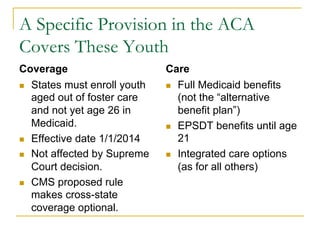 A Specific Provision in the ACA
Covers These Youth
Coverage                       Care
n  States must enroll youth   n  Full Medicaid benefits
    aged out of foster care        (not the “alternative
    and not yet age 26 in          benefit plan”)
    Medicaid.                  n  EPSDT benefits until age
n  Effective date 1/1/2014        21
n  Not affected by Supreme    n  Integrated care options
    Court decision.                (as for all others)
n  CMS proposed rule
    makes cross-state
    coverage optional.
 