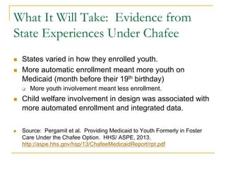 What It Will Take: Evidence from
State Experiences Under Chafee
n    States varied in how they enrolled youth.
n    More automatic enrollment meant more youth on
      Medicaid (month before their 19th birthday)
      q    More youth involvement meant less enrollment.
n    Child welfare involvement in design was associated with
      more automated enrollment and integrated data.

n    Source: Pergamit et al. Providing Medicaid to Youth Formerly in Foster
      Care Under the Chafee Option. HHS/ ASPE, 2013.
      http://aspe.hhs.gov/hsp/13/ChafeeMedicaidReport/rpt.pdf
 