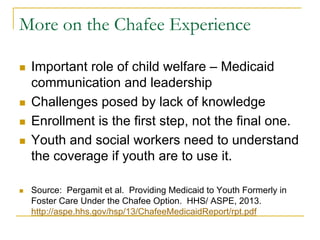 More on the Chafee Experience

n    Important role of child welfare – Medicaid
      communication and leadership
n    Challenges posed by lack of knowledge
n    Enrollment is the first step, not the final one.
n    Youth and social workers need to understand
      the coverage if youth are to use it.

n    Source: Pergamit et al. Providing Medicaid to Youth Formerly in
      Foster Care Under the Chafee Option. HHS/ ASPE, 2013.
      http://aspe.hhs.gov/hsp/13/ChafeeMedicaidReport/rpt.pdf
 