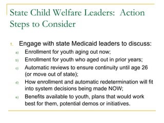 State Child Welfare Leaders: Action
Steps to Consider
1.          Engage with state Medicaid leaders to discuss:
      a)     Enrollment for youth aging out now;
      b)     Enrollment for youth who aged out in prior years;
      c)     Automatic reviews to ensure continuity until age 26
             (or move out of state);
      d)     How enrollment and automatic redetermination will fit
             into system decisions being made NOW;
      e)     Benefits available to youth, plans that would work
             best for them, potential demos or initiatives.
 