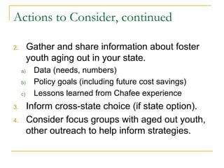 Actions to Consider, continued

2.      Gather and share information about foster
        youth aging out in your state.
      a)    Data (needs, numbers)
      b)    Policy goals (including future cost savings)
      c)    Lessons learned from Chafee experience
3.      Inform cross-state choice (if state option).
4.      Consider focus groups with aged out youth,
        other outreach to help inform strategies.
 