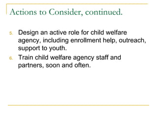 Actions to Consider, continued.

5.    Design an active role for child welfare
      agency, including enrollment help, outreach,
      support to youth.
6.    Train child welfare agency staff and
      partners, soon and often.
 