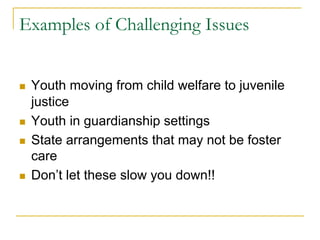 Examples of Challenging Issues


n    Youth moving from child welfare to juvenile
      justice
n    Youth in guardianship settings
n    State arrangements that may not be foster
      care
n    Don’t let these slow you down!!
 