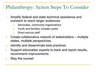 Philanthropy: Action Steps To Consider
1.    Amplify federal and state technical assistance and
      outreach to reach larger audiences.
       a)    Advocates, community organizations
       b)    Youth and families, broader public
       c)    Direct service staff
2.    Create collaborative network of stakeholders – multiple
      states, multiple perspectives.
3.    Identify and disseminate best practices.
4.    Support advocates/ experts to track and report results,
      recommend improvements.
5.    Stay the course!
 