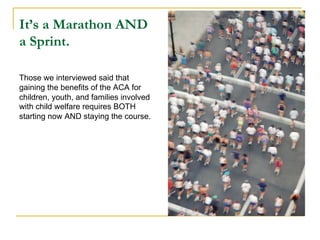 It’s a Marathon AND
a Sprint.

Those we interviewed said that
gaining the benefits of the ACA for
children, youth, and families involved
with child welfare requires BOTH
starting now AND staying the course.
 