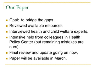 Our Paper

n    Goal: to bridge the gaps.
n    Reviewed available resources
n    Interviewed health and child welfare experts.
n    Intensive help from colleagues in Health
      Policy Center (but remaining mistakes are
      ours).
n    Final review and update going on now.
n    Paper will be available in March.
 