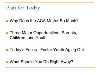 Plan for Today

n    Why Does the ACA Matter So Much?

n    Three Major Opportunities: Parents,
      Children, and Youth

n    Today’s Focus: Foster Youth Aging Out

n    What Should You Do Right Away?
 