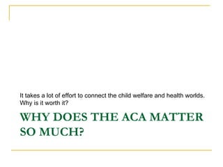 It takes a lot of effort to connect the child welfare and health worlds.
Why is it worth it?

WHY DOES THE ACA MATTER
SO MUCH?
 