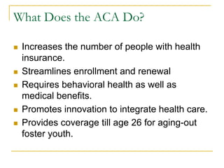 What Does the ACA Do?

n    Increases the number of people with health
      insurance.
n    Streamlines enrollment and renewal
n    Requires behavioral health as well as
      medical benefits.
n    Promotes innovation to integrate health care.
n    Provides coverage till age 26 for aging-out
      foster youth.
 