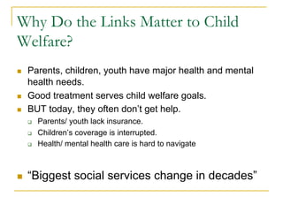 Why Do the Links Matter to Child
Welfare?
n    Parents, children, youth have major health and mental
      health needs.
n    Good treatment serves child welfare goals.
n    BUT today, they often don’t get help.
      q    Parents/ youth lack insurance.
      q    Children’s coverage is interrupted.
      q    Health/ mental health care is hard to navigate



n    “Biggest social services change in decades”
 