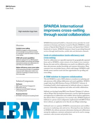 Case Study
IBM Software Banking
SPARDA International GmbH is a financial services provider for retail
customers in Germany and Austria. Located in Munich, SPARDA is a joint
venture of Sparda Bank Munich in Germany and Sparda Bank Villach/
Innsbruck in Austria. SPARDA’s business is based on providing financial
services through bank branches, mobile sales and alternative channels.
Lack of collaboration limits efficiency and
cross-selling
Tools for collaboration are especially important for geographically separated
firms such as SPARDA, a joint venture of two banks in two countries.
Because the main tool for collaboration was email it was difficult for staff to
share sales processes, product knowledge and customer information. Many
customers were one-product buyers, which could change if SPARDA could
identify unmet customer needs and close opportunities for up-selling and
cross-selling.
A CRM solution to improve collaboration
This led SPARDA to seek a CRM solution to transform its marketing and
sales processes while adding collaboration and social capabilities. SPARDA
sought help from IBM Business Partner INTRANET Software &
Consulting GmbH, which implemented its Safebook software to improve
customer relationship management and online and mobile collaboration.
Safebook was developed using IBM Lotus Domino®
Designer 8.5 software
with its XPages Web development framework, a tool for rapid development
and deployment of collaboration and workflow-driven business applications
that delivers Web 2.0 experiences. For security’s sake, SPARDA deployed
Safebook in a private cloud configuration implemented with IBM X Work
Server software, an application server that also uses XPages technology.
Safebook’s aim is to optimize SPARDA’s communications and workflow
processes in marketing, sales and service. Drawing from nine databases
at SPARDA, the software promotes information sharing and collaboration
among the employees, customers and partners and can be used to manage
customers, sales accounts and product lines.
SPARDA International
improves cross-selling
through social collaboration
Overview
Limited cross-selling
SPARDA struggled to share processes
and knowledge among staff and needed
to understand customers better to improve
cross-selling.
CRM with social capabilities
Safebook software from an IBM Business
PartnerandIBMLotussoftwarewithXPages
improved processes and collaboration on
both Web and mobile platforms.
Higher efficiency, more cross-sales
Social networking and Web 2.0 capabilities
improved staff collaboration while more
customer knowledge increased revenue
fromcross-sales.
Solution Components
Software
•	 IBM®
Lotus®
Domino®
Designer 8.5
•	 IBM XWork Server
•	 Safebook from INTRANET Software
& Consulting GmbH
Business Partner
•	 INTRANET Software & Consulting GmbH
High resolution logo here
 
