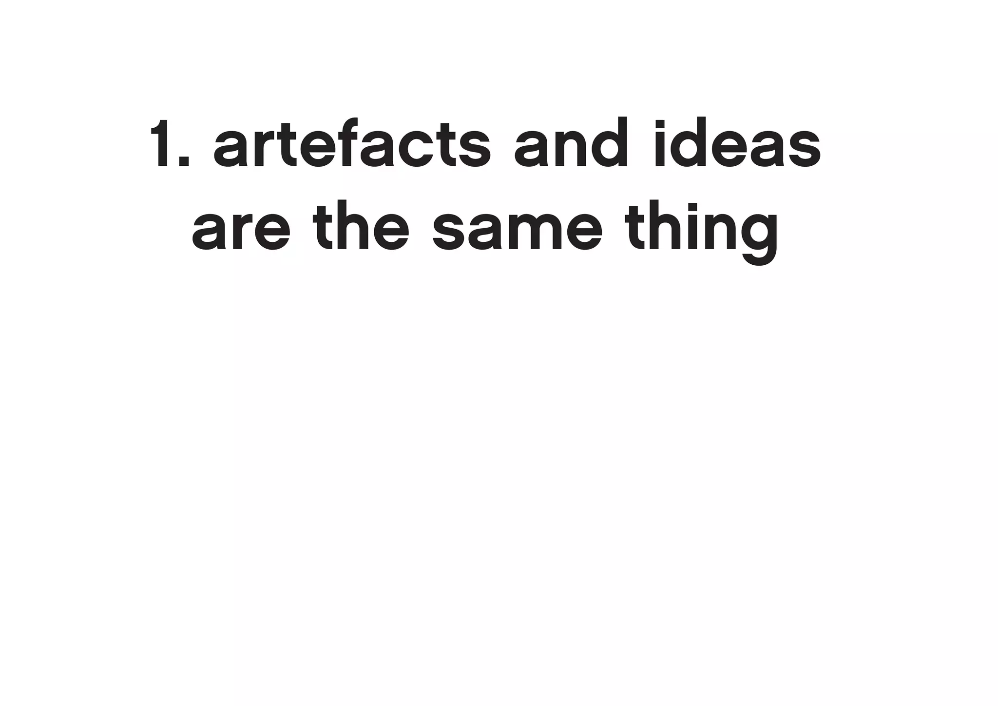 1. artefacts and ideas
  are the same thing
 
