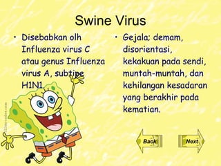 Swine Virus Disebabkan olh  Influenza   virus  C atau  genus Influenza   virus A , subtipe H1N1. Gejala ;  demam, disorientasi, kekakuan pada sendi, muntah-muntah, dan kehilangan kesadaran yang berakhir pada kematian . Back Next 