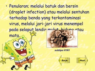 Penularan;  melalui batuk dan bersin (droplet infection) atau melalui sentuhan terhadap benda yang terkontaminasi virus ,  melalui jari-jari virus menempel pada selaput lendir mulut, hidung atau mata .  Back Next subtipe H1N1 