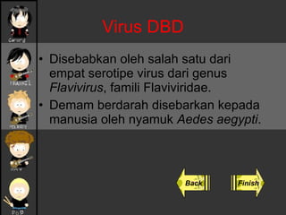 Virus DBD Disebabkan oleh salah satu dari empat serotipe virus dari genus  Flavivirus , famili Flaviviridae. Demam berdarah disebarkan kepada manusia oleh nyamuk  Aedes aegypti . Back Finish 