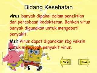 Bidang Kesehatan virus   banyak dipakai dalam penelitian dan percobaan kedokteran. Bahkan virus banyak digunakan untuk mengobati penyakit. Msl :  Virus dapat digunakan sbg vaksin untuk mencegah penyakit virus. Back Next 