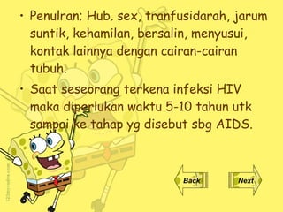 Penulran; Hub. sex, tranfusidarah, jarum suntik, kehamilan, bersalin, menyusui, kontak lainnya dengan cairan-cairan tubuh. Saat seseorang terkena infeksi  HIV  maka diperlukan waktu 5-10 tahun utk sampai ke tahap yg disebut sbg AIDS.   Back Next 