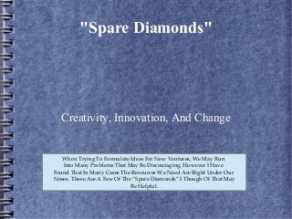 "Spare Diamonds"
Creativity, Innovation, And Change
When Trying To Formulate Ideas For New Ventures, We May Run
Into Many Problems That May Be Discouraging, However I Have
Found That In Many Cases The Resources We Need Are Right Under Our
Noses. These Are A Few Of The “Spare Diamonds” I Though Of That May
Be Helpful.
 
