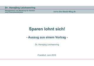 Dr. Hansjörg Leichsenring
Management und Beratung für Banken
und Finanzdienstleister www.Der-Bank-Blog.de
Sparen lohnt sich!
- Auszug aus einem Vortrag -
Dr. Hansjörg Leichsenring
Frankfurt, Juni 2015
 