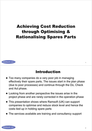 1
Achieving Cost Reduction
through Optimising &
Rationalising Spares Parts
2
Too many companies do a very poor job in managing
effectively their spare parts. The issues start in the plan phase
(due to poor processes) and continue through the Do, Check
and Act phase.
Looking from another perspective the issues arise in the
project phase and are rarely corrected in the operation phase
This presentation shows where Ramsoft (UK) can support
companies to optimise and reduce stock level and hence the
costs tied up in holding spare parts
The services available are training and consultancy support
Introduction
 