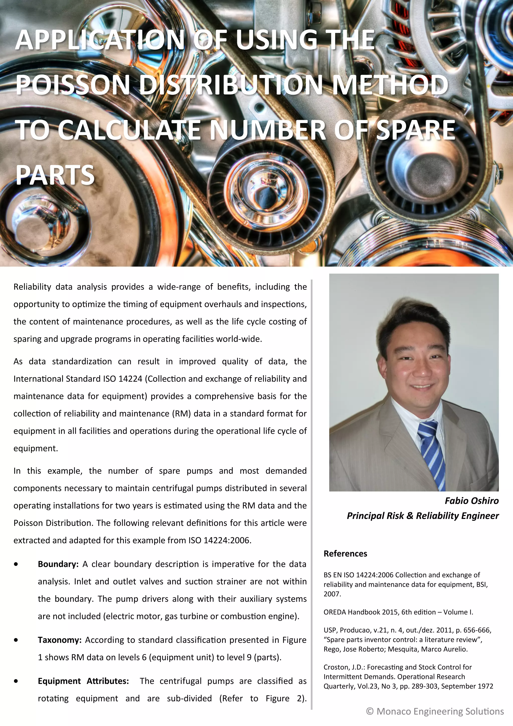 Reliability data analysis provides a wide-range of benefits, including the
opportunity to optimize the timing of equipment overhauls and inspections,
the content of maintenance procedures, as well as the life cycle costing of
sparing and upgrade programs in operating facilities world-wide.
As data standardization can result in improved quality of data, the
International Standard ISO 14224 (Collection and exchange of reliability and
maintenance data for equipment) provides a comprehensive basis for the
collection of reliability and maintenance (RM) data in a standard format for
equipment in all facilities and operations during the operational life cycle of
equipment.
In this example, the number of spare pumps and most demanded
components necessary to maintain centrifugal pumps distributed in several
operating installations for two years is estimated using the RM data and the
Poisson Distribution. The following relevant definitions for this article were
extracted and adapted for this example from ISO 14224:2006.
 Boundary: A clear boundary description is imperative for the data
analysis. Inlet and outlet valves and suction strainer are not within
the boundary. The pump drivers along with their auxiliary systems
are not included (electric motor, gas turbine or combustion engine).
 Taxonomy: According to standard classification presented in Figure
1 shows RM data on levels 6 (equipment unit) to level 9 (parts).
 Equipment Attributes: The centrifugal pumps are classified as
rotating equipment and are sub-divided (Refer to Figure 2).
© Monaco Engineering Solutions
APPLICATION OF USING THE
POISSON DISTRIBUTION METHOD
TO CALCULATE NUMBER OF SPARE
PARTS
Fabio Oshiro
Principal Risk & Reliability Engineer
References
BS EN ISO 14224:2006 Collection and exchange of
reliability and maintenance data for equipment, BSI,
2007.
OREDA Handbook 2015, 6th edition – Volume I.
USP, Producao, v.21, n. 4, out./dez. 2011, p. 656-666,
“Spare parts inventor control: a literature review”,
Rego, Jose Roberto; Mesquita, Marco Aurelio.
Croston, J.D.: Forecasting and Stock Control for
Intermittent Demands. Operational Research
Quarterly, Vol.23, No 3, pp. 289-303, September 1972
 