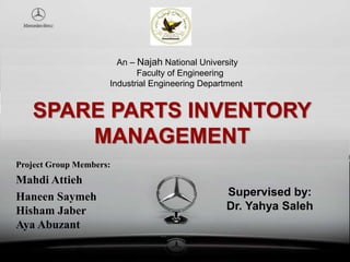 SPARE PARTS INVENTORY
MANAGEMENT
Project Group Members:
Mahdi Attieh
Haneen Saymeh
Hisham Jaber
Aya Abuzant
Supervised by:
Dr. Yahya Saleh
An – Najah National University
Faculty of Engineering
Industrial Engineering Department
 