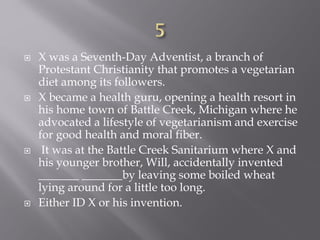  X was a Seventh-Day Adventist, a branch of
Protestant Christianity that promotes a vegetarian
diet among its followers.
 X became a health guru, opening a health resort in
his home town of Battle Creek, Michigan where he
advocated a lifestyle of vegetarianism and exercise
for good health and moral fiber.
 It was at the Battle Creek Sanitarium where X and
his younger brother, Will, accidentally invented
_______ _______by leaving some boiled wheat
lying around for a little too long.
 Either ID X or his invention.
 