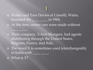  Walter and Tom Davies of Llanelli, Wales,
invented the ____ ____ in 1904.
 At the time, motor cars were made without
____ ____.
 Their company, X Iron Mongers, had agents
distributing through the United States,
Belgium, France, and Italy.
 The word X is sometimes used interchangeably
in India with ____ ____.
 What is X?
 