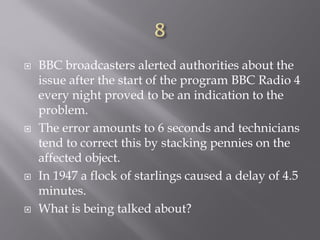  BBC broadcasters alerted authorities about the
issue after the start of the program BBC Radio 4
every night proved to be an indication to the
problem.
 The error amounts to 6 seconds and technicians
tend to correct this by stacking pennies on the
affected object.
 In 1947 a flock of starlings caused a delay of 4.5
minutes.
 What is being talked about?
 