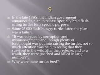  In the late 1980s, the Indian government
announced a plan to release specially bred flesh-
eating turtles for a specific purpose.
 Some 25,000 flesh-hungry turtles later, the plan
was a failure.
 “It was plagued by corruption and
mismanagement, and though plenty of
forethought was put into raising the turtles, not so
much attention was paid to seeing that they
survived in the wild after their release, and as a
result, they were poached and killed in large
numbers”.
 Why were these turtles bred?
 