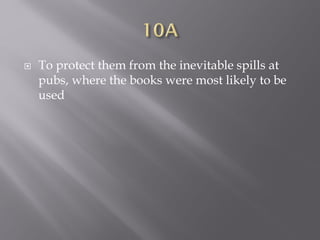  To protect them from the inevitable spills at
pubs, where the books were most likely to be
used
 