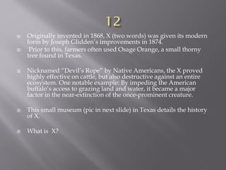  Originally invented in 1868, X (two words) was given its modern
form by Joseph Glidden’s improvements in 1874.
 Prior to this, farmers often used Osage Orange, a small thorny
tree found in Texas.
 Nicknamed “Devil’s Rope” by Native Americans, the X proved
highly effective on cattle, but also destructive against an entire
ecosystem. One notable example: By impeding the American
buffalo’s access to grazing land and water, it became a major
factor in the near-extinction of the once-prominent creature.
 This small museum (pic in next slide) in Texas details the history
of X.
 What is X?
 