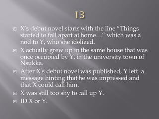  X’s debut novel starts with the line “Things
started to fall apart at home…” which was a
nod to Y, who she idolized.
 X actually grew up in the same house that was
once occupied by Y, in the university town of
Nsukka.
 After X’s debut novel was published, Y left a
message hinting that he was impressed and
that X could call him.
 X was still too shy to call up Y.
 ID X or Y.
 