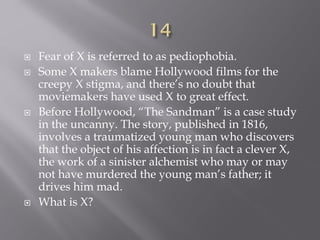  Fear of X is referred to as pediophobia.
 Some X makers blame Hollywood films for the
creepy X stigma, and there’s no doubt that
moviemakers have used X to great effect.
 Before Hollywood, “The Sandman” is a case study
in the uncanny. The story, published in 1816,
involves a traumatized young man who discovers
that the object of his affection is in fact a clever X,
the work of a sinister alchemist who may or may
not have murdered the young man’s father; it
drives him mad.
 What is X?
 