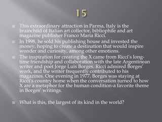  This extraordinary attraction in Parma, Italy is the
brainchild of Italian art collector, bibliophile and art
magazine publisher Franco Maria Ricci.
 In 1998, he sold his publishing house and invested the
money, hoping to create a destination that would inspire
wonder and curiosity, among other emotions.
 The inspiration for creating the X came from Ricci’s long-
time friendship and collaboration with the late Argentinean
writer and poet Jorge Luis Borges. Ricci admired Borges’
work, and the writer frequently contributed to his
magazines. One evening in 1977, Borges was staying at
Ricci’s country home when the conversation turned to how
X are a metaphor for the human condition-a favorite theme
in Borges’ writings.
 What is this, the largest of its kind in the world?
 