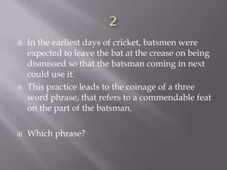  In the earliest days of cricket, batsmen were
expected to leave the bat at the crease on being
dismissed so that the batsman coming in next
could use it.
 This practice leads to the coinage of a three
word phrase, that refers to a commendable feat
on the part of the batsman.
 Which phrase?
 