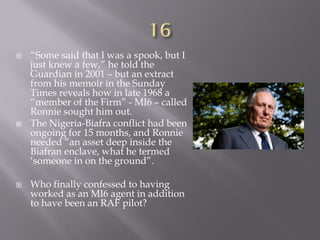  “Some said that I was a spook, but I
just knew a few,” he told the
Guardian in 2001 – but an extract
from his memoir in the Sunday
Times reveals how in late 1968 a
“member of the Firm” - MI6 – called
Ronnie sought him out.
 The Nigeria-Biafra conflict had been
ongoing for 15 months, and Ronnie
needed “an asset deep inside the
Biafran enclave, what he termed
‘someone in on the ground”.
 Who finally confessed to having
worked as an MI6 agent in addition
to have been an RAF pilot?
 