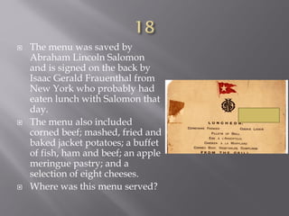  The menu was saved by
Abraham Lincoln Salomon
and is signed on the back by
Isaac Gerald Frauenthal from
New York who probably had
eaten lunch with Salomon that
day.
 The menu also included
corned beef; mashed, fried and
baked jacket potatoes; a buffet
of fish, ham and beef; an apple
meringue pastry; and a
selection of eight cheeses.
 Where was this menu served?
 