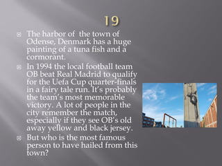  The harbor of the town of
Odense, Denmark has a huge
painting of a tuna fish and a
cormorant.
 In 1994 the local football team
OB beat Real Madrid to qualify
for the Uefa Cup quarter-finals
in a fairy tale run. It’s probably
the team’s most memorable
victory. A lot of people in the
city remember the match,
especially if they see OB’s old
away yellow and black jersey.
 But who is the most famous
person to have hailed from this
town?
 