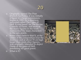  Originally named The Poet
(French: Le Poète), it was initially
a figure in a large commission,
begun in 1880, for a doorway
surround called The Gates of
Hell. It was based on The Divine
Comedy of Dante, and most of
the many figures in the work
represented the main characters
in the epic poem.
 Some critics believe that X, at the
centre of the composition over the
doorway and at about 70 cm high
larger than most other figures,
was originally intended to depict
Dante at the gates of Hell,
pondering his great poem.
 What is X?
 