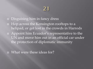  Disguising him in fancy dress
 Hop across the Kensington rooftops to a
helipad, or get lost in the crowds in Harrods
 Appoint him Ecuador’s representative to the
UN and move him out in an official car under
the protection of diplomatic immunity
 What were these ideas for?
 