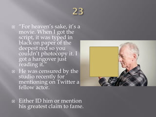  “For heaven’s sake, it’s a
movie. When I got the
script, it was typed in
black on paper of the
deepest red so you
couldn’t photocopy it. I
got a hangover just
reading it.”
 He was censured by the
studio recently for
mentioning on Twitter a
fellow actor.
 Either ID him or mention
his greatest claim to fame.
 