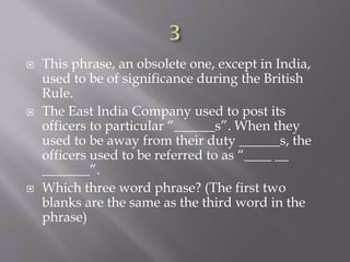  This phrase, an obsolete one, except in India,
used to be of significance during the British
Rule.
 The East India Company used to post its
officers to particular “______s”. When they
used to be away from their duty ______s, the
officers used to be referred to as “____ __
_______”.
 Which three word phrase? (The first two
blanks are the same as the third word in the
phrase)
 