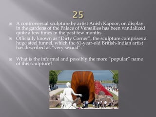  A controversial sculpture by artist Anish Kapoor, on display
in the gardens of the Palace of Versailles has been vandalized
quite a few times in the past few months.
 Officially known as “Dirty Corner”, the sculpture comprises a
huge steel funnel, which the 61-year-old British-Indian artist
has described as “very sexual”.
 What is the informal and possibly the more “popular” name
of this sculpture?
 