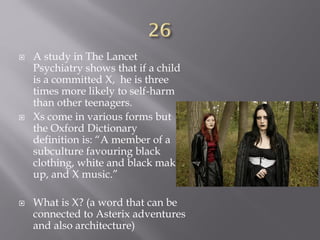  A study in The Lancet
Psychiatry shows that if a child
is a committed X, he is three
times more likely to self-harm
than other teenagers.
 Xs come in various forms but
the Oxford Dictionary
definition is: “A member of a
subculture favouring black
clothing, white and black make-
up, and X music.”
 What is X? (a word that can be
connected to Asterix adventures
and also architecture)
 